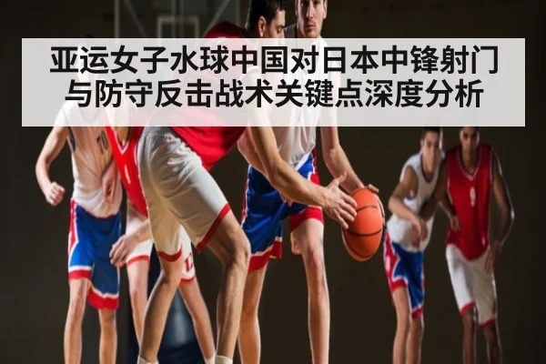 亚运女子水球中国对日本中锋射门与防守反击战术关键点深度分析