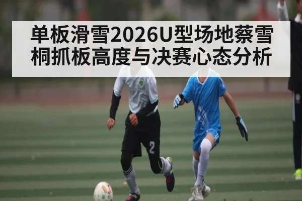单板滑雪2026U型场地蔡雪桐抓板高度与决赛心态分析